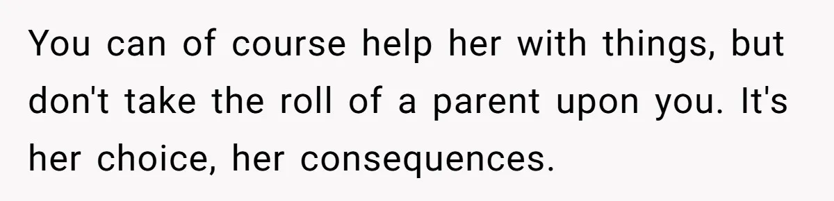 You can of course help her with things, but don't take the roll of a parent upon you. It's her choice, her consequences.