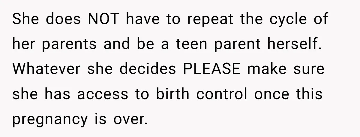 She does NOT have to repeat the cycle of her parents and be a teen parent herself. Whatever she decides PLEASE make sure she has access to birth control once...