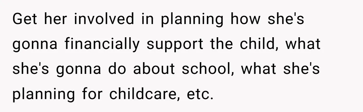 Get her involved in planning how she's gonna financially support the child, what she's gonna do about school, what she's planning for childcare, etc.
