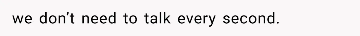 we don’t need to talk every second.