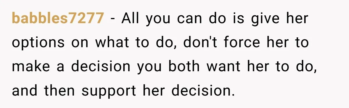 babbles7277 − All you can do is give her options on what to do, don't force her to make a decision you both want her to do, and then support...