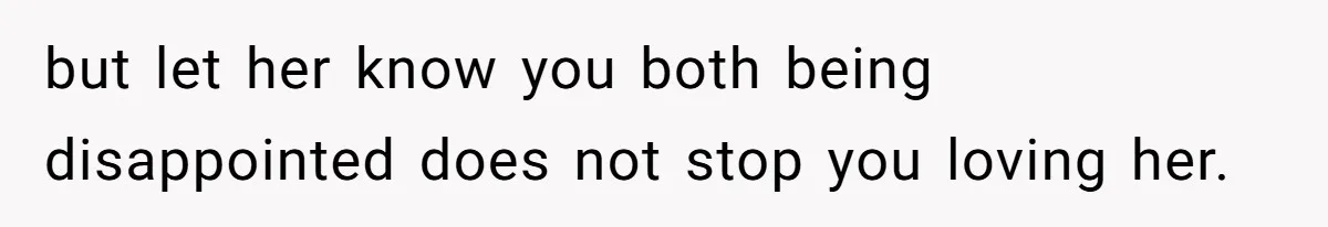 but let her know you both being disappointed does not stop you loving her.