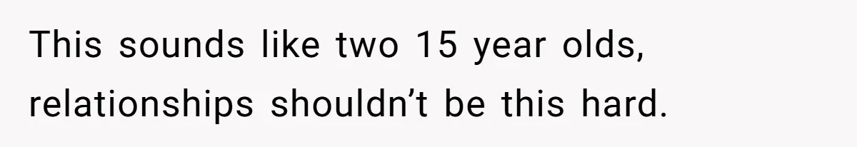This sounds like two 15 year olds, relationships shouldn’t be this hard.
