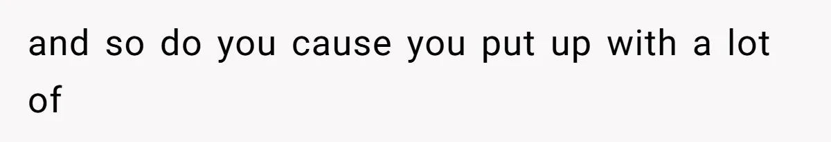 and so do you cause you put up with a lot of