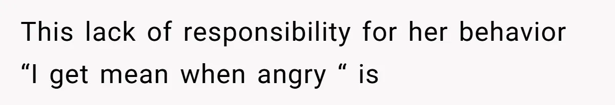 This lack of responsibility for her behavior “I get mean when angry “ is