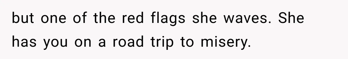 but one of the red flags she waves. She has you on a road trip to misery.