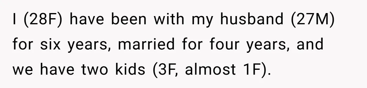 I (28F) have been with my husband (27M) for six years, married for four years, and we have two kids (3F, almost 1F).