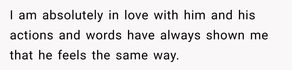 I am absolutely in love with him and his actions and words have always shown me that he feels the same way.