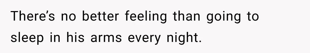 There’s no better feeling than going to sleep in his arms every night.