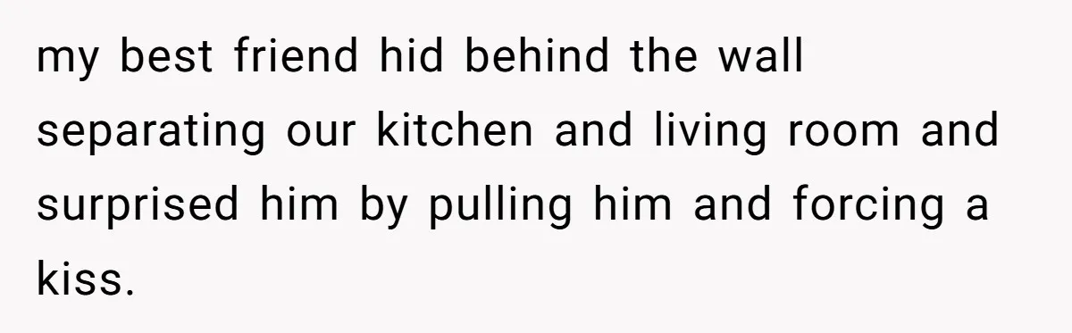 my best friend hid behind the wall separating our kitchen and living room and surprised him by pulling him and forcing a kiss.