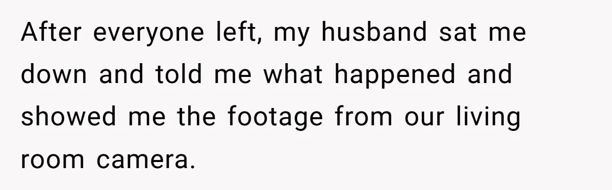 After everyone left, my husband sat me down and told me what happened and showed me the footage from our living room camera.