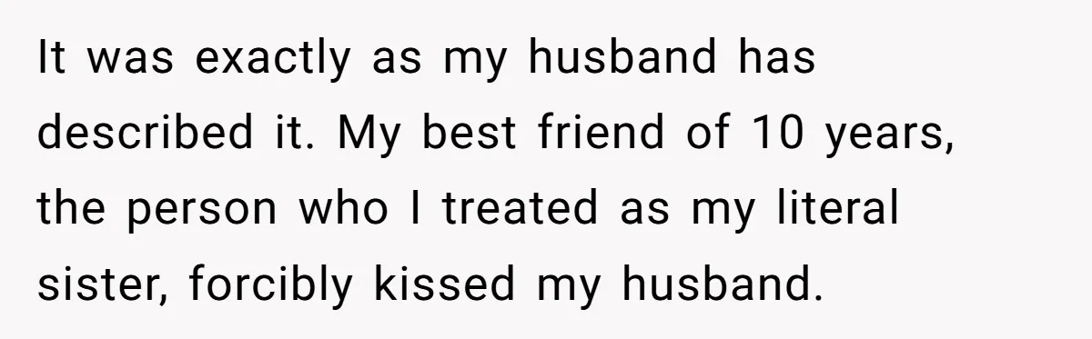 It was exactly as my husband has described it. My best friend of 10 years, the person who I treated as my literal sister, forcibly kissed my husband.