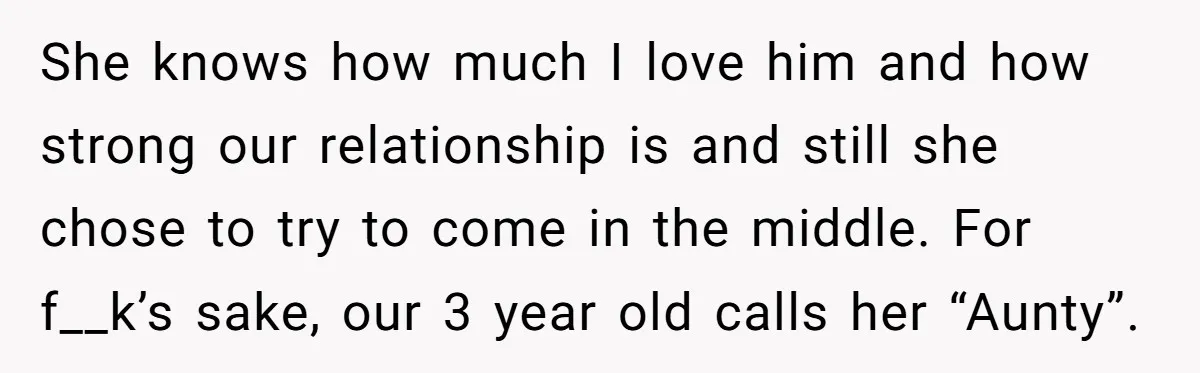 She knows how much I love him and how strong our relationship is and still she chose to try to come in the middle. For f__k’s sake, our 3 year...