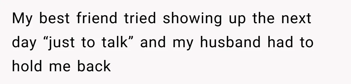 My best friend tried showing up the next day “just to talk” and my husband had to hold me back