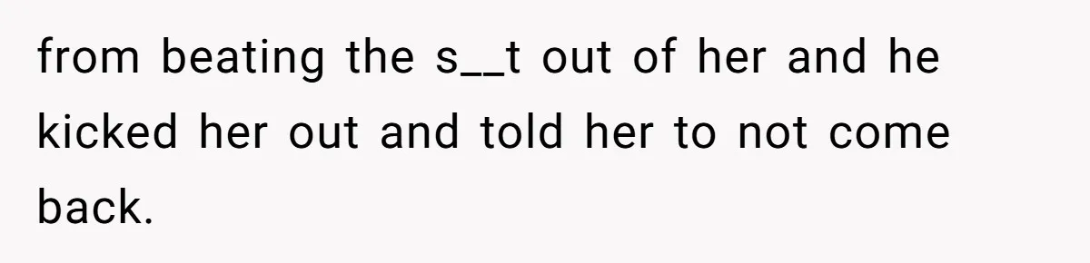 from beating the s__t out of her and he kicked her out and told her to not come back.