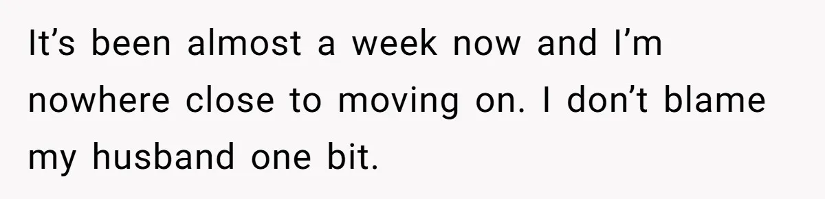 It’s been almost a week now and I’m nowhere close to moving on. I don’t blame my husband one bit.