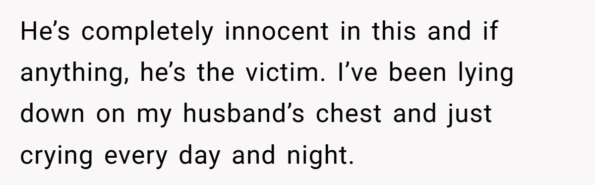 He’s completely innocent in this and if anything, he’s the victim. I’ve been lying down on my husband’s chest and just crying every day and night.