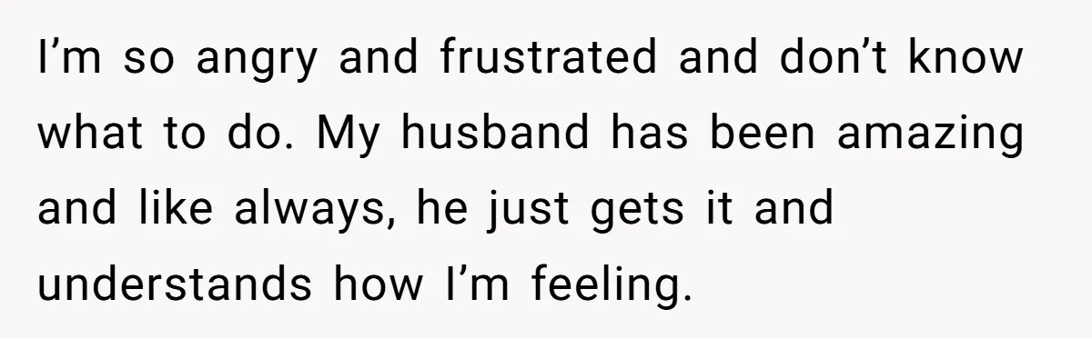 I’m so angry and frustrated and don’t know what to do. My husband has been amazing and like always, he just gets it and understands how I’m feeling.