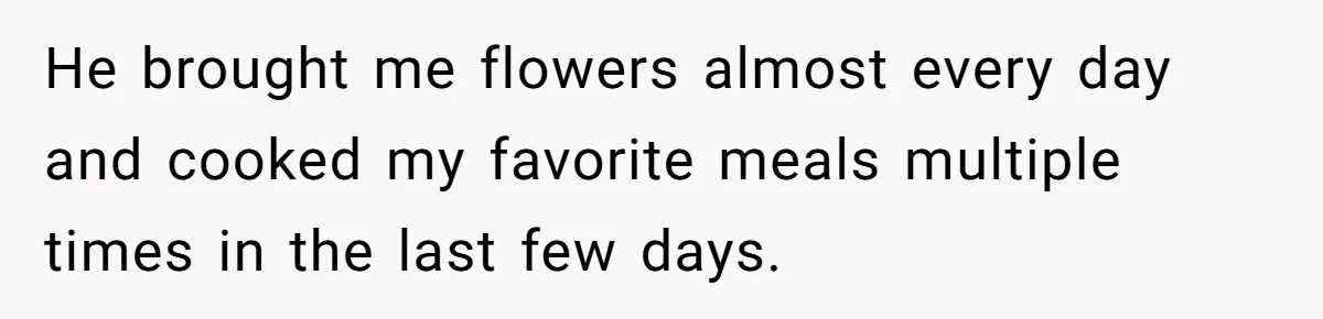 He brought me flowers almost every day and cooked my favorite meals multiple times in the last few days.