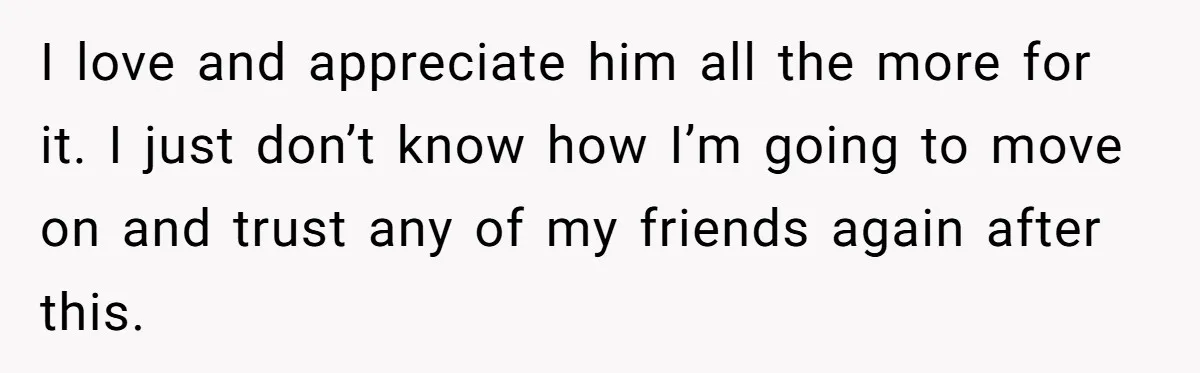 I love and appreciate him all the more for it. I just don’t know how I’m going to move on and trust any of my friends again after this.