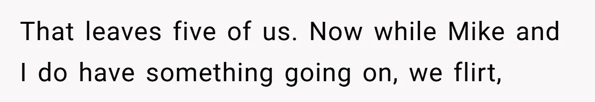 That leaves five of us. Now while Mike and I do have something going on, we flirt,