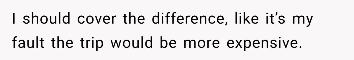 I should cover the difference, like it’s my fault the trip would be more expensive.