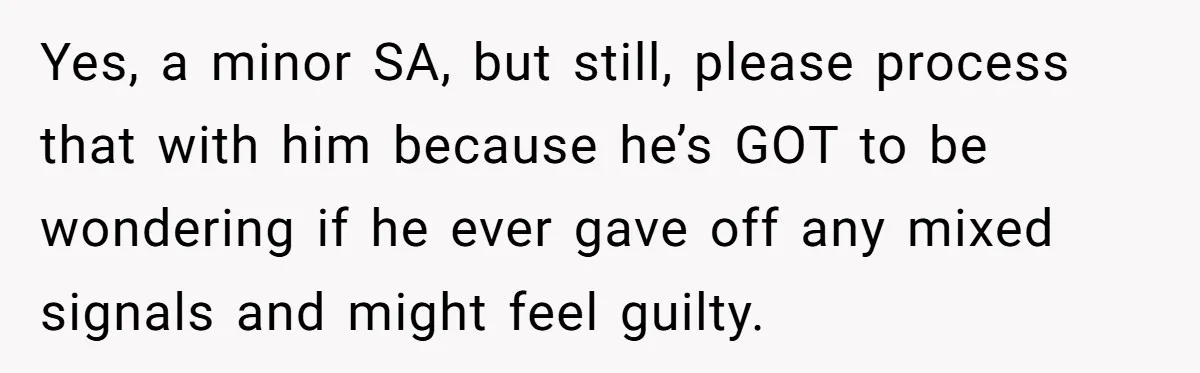 Yes, a minor SA, but still, please process that with him because he’s GOT to be wondering if he ever gave off any mixed signals and might feel guilty.