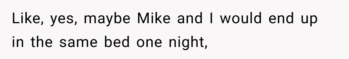 Like, yes, maybe Mike and I would end up in the same bed one night,