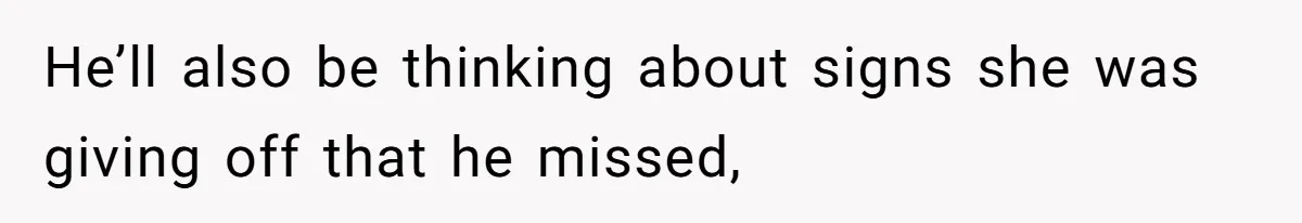 He’ll also be thinking about signs she was giving off that he missed,