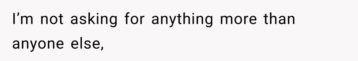 I’m not asking for anything more than anyone else,