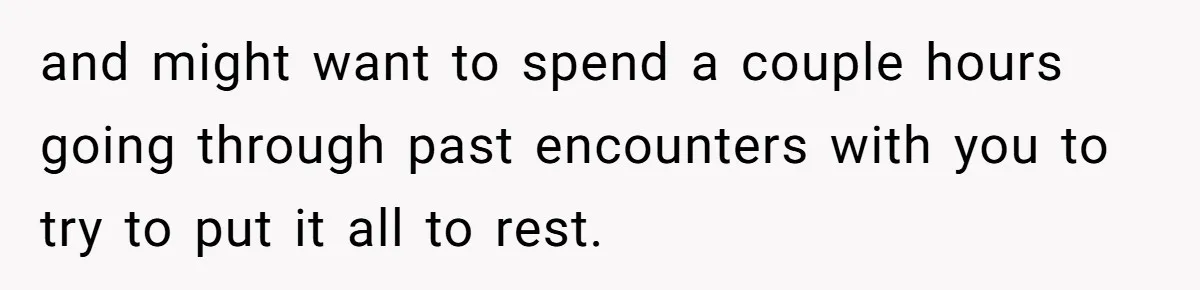 and might want to spend a couple hours going through past encounters with you to try to put it all to rest.
