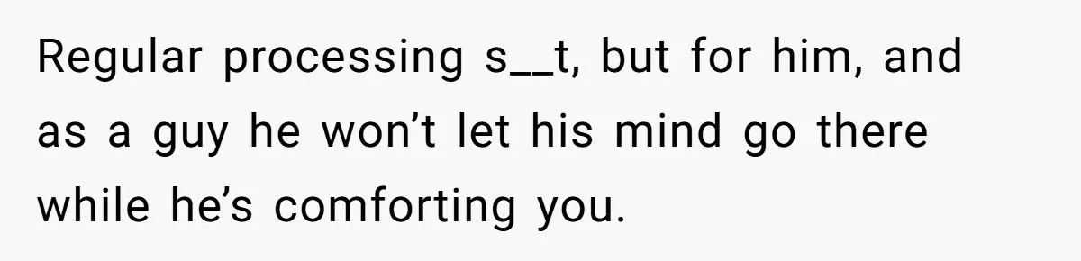 Regular processing s__t, but for him, and as a guy he won’t let his mind go there while he’s comforting you.