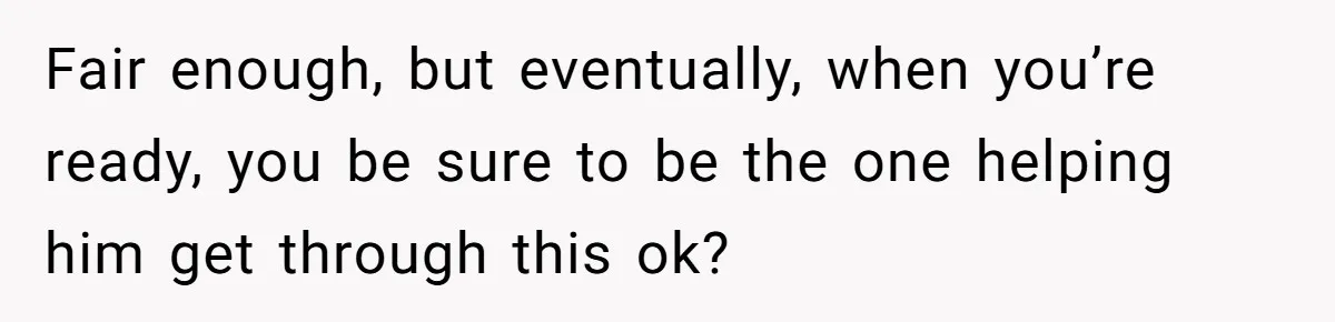 Fair enough, but eventually, when you’re ready, you be sure to be the one helping him get through this ok?
