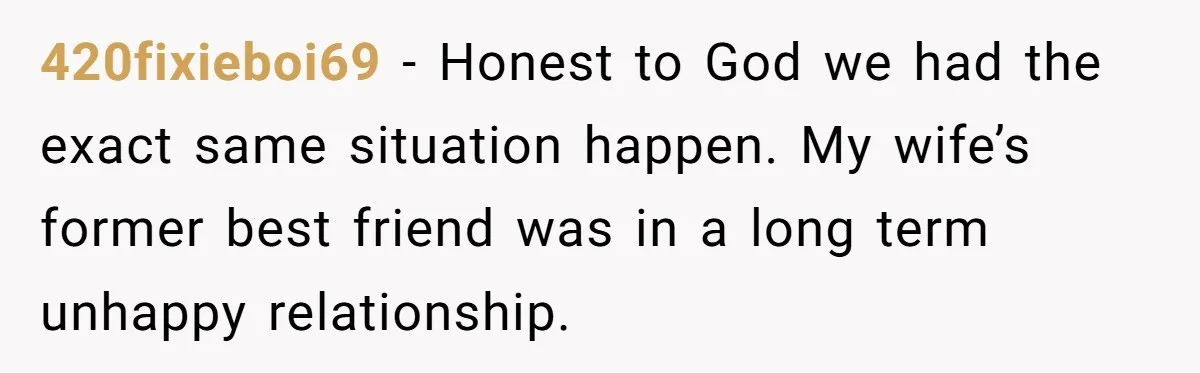 420fixieboi69 − Honest to God we had the exact same situation happen. My wife’s former best friend was in a long term unhappy relationship.