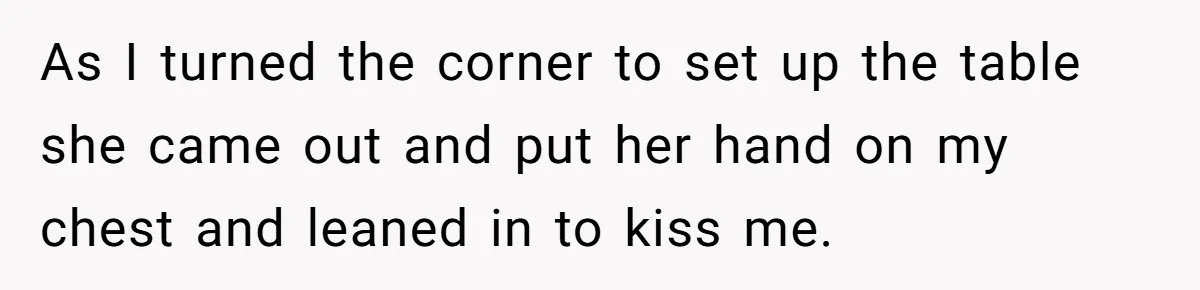 As I turned the corner to set up the table she came out and put her hand on my chest and leaned in to kiss me.