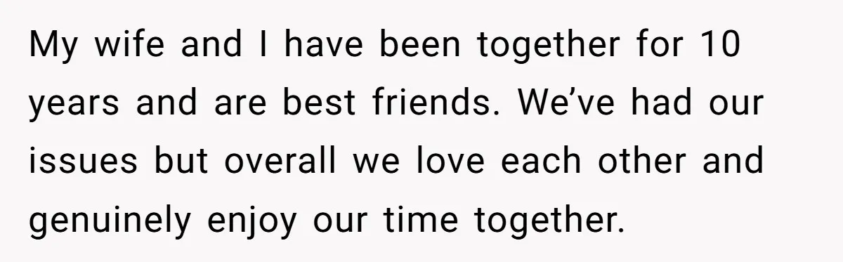 My wife and I have been together for 10 years and are best friends. We’ve had our issues but overall we love each other and genuinely enjoy our time together.