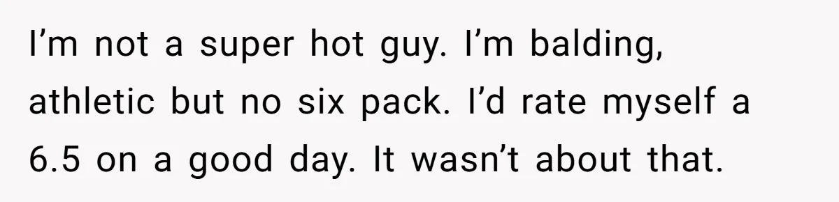 I’m not a super hot guy. I’m balding, athletic but no six pack. I’d rate myself a 6.5 on a good day. It wasn’t about that.