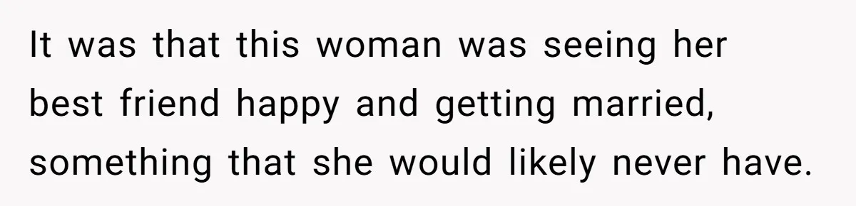 It was that this woman was seeing her best friend happy and getting married, something that she would likely never have.