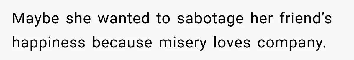 Maybe she wanted to sabotage her friend’s happiness because misery loves company.