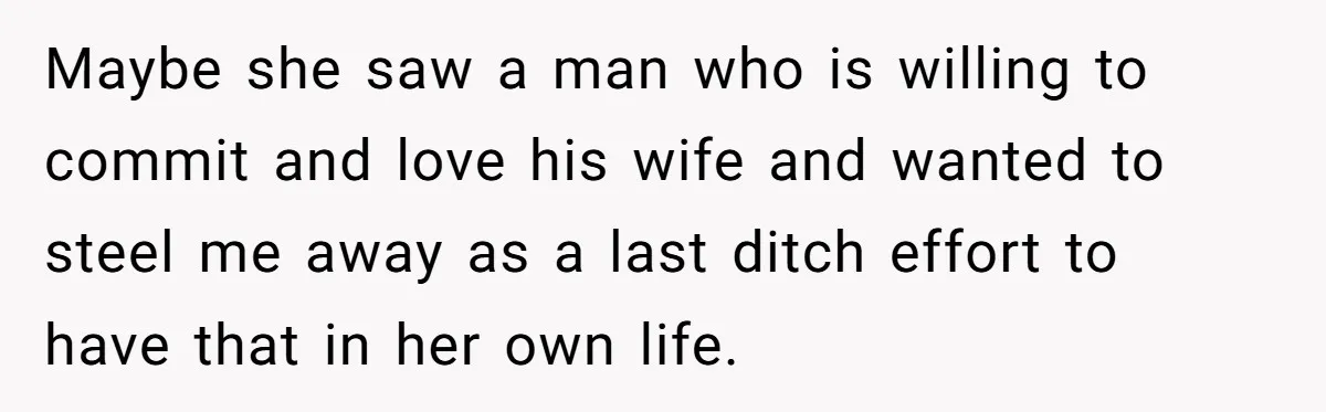 Maybe she saw a man who is willing to commit and love his wife and wanted to steel me away as a last ditch effort to have that in her...