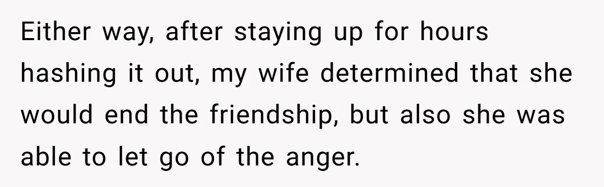 Either way, after staying up for hours hashing it out, my wife determined that she would end the friendship, but also she was able to let go of the anger.