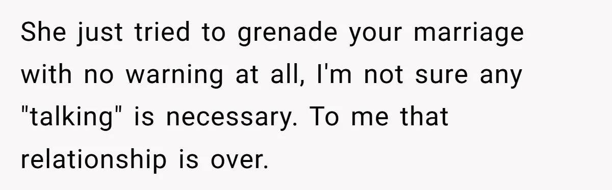 She just tried to grenade your marriage with no warning at all, I'm not sure any "talking" is necessary. To me that relationship is over.