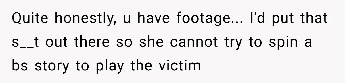 Quite honestly, u have footage... I'd put that s__t out there so she cannot try to spin a bs story to play the victim