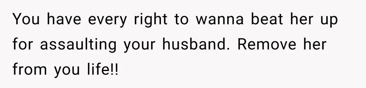You have every right to wanna beat her up for assaulting your husband. Remove her from you life!!