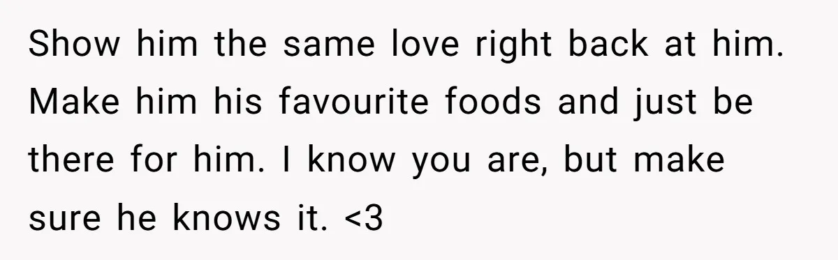 Show him the same love right back at him. Make him his favourite foods and just be there for him. I know you are, but make sure he knows it....