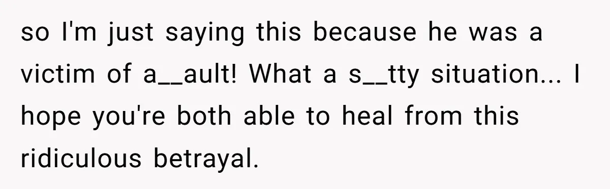 so I'm just saying this because he was a victim of a__ault! What a s__tty situation... I hope you're both able to heal from this ridiculous betrayal.