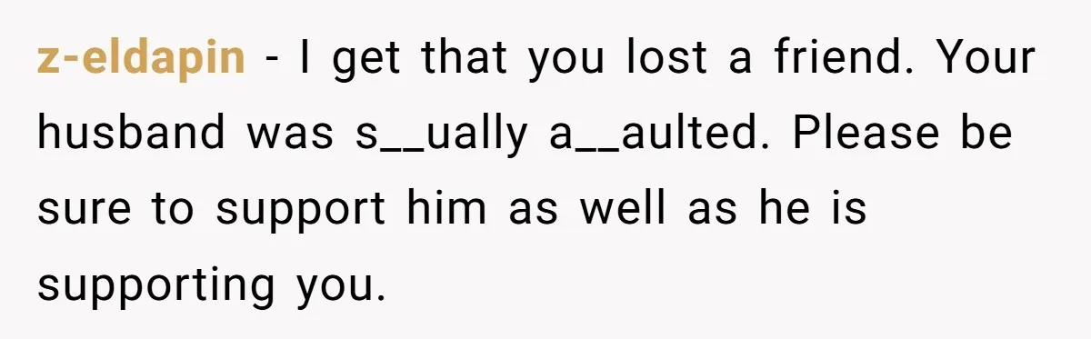 z-eldapin − I get that you lost a friend. Your husband was s__ually a__aulted. Please be sure to support him as well as he is supporting you.