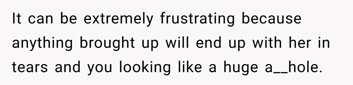It can be extremely frustrating because anything brought up will end up with her in tears and you looking like a huge a__hole.