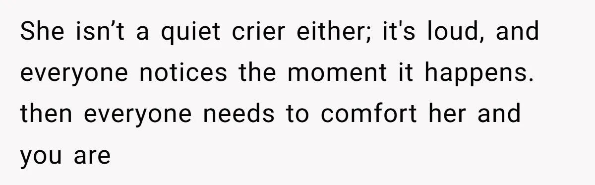 She isn’t a quiet crier either; it's loud, and everyone notices the moment it happens. then everyone needs to comfort her and you are