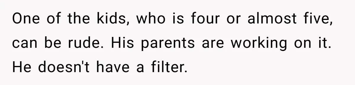 One of the kids, who is four or almost five, can be rude. His parents are working on it. He doesn't have a filter.